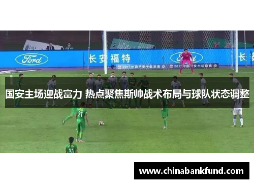 国安主场迎战富力 热点聚焦斯帅战术布局与球队状态调整