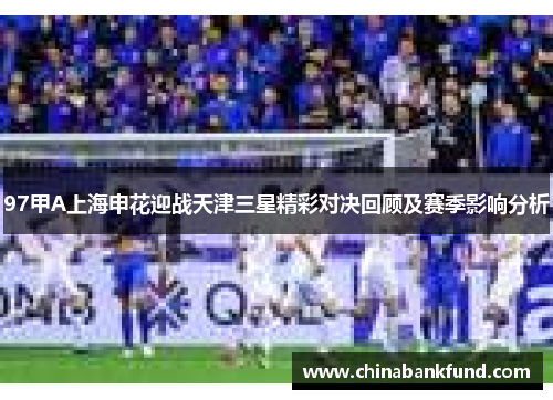 97甲A上海申花迎战天津三星精彩对决回顾及赛季影响分析