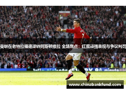 曼联在老特拉福德逆转阿斯顿维拉 全场焦点：红魔顽强表现与争议判罚